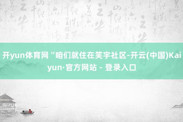 开yun体育网“咱们就住在笑宇社区-开云(中国)Kaiyun·官方网站 - 登录入口