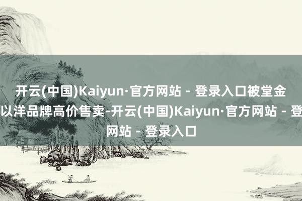 开云(中国)Kaiyun·官方网站 - 登录入口被堂金冠冕冠以洋品牌高价售卖-开云(中国)Kaiyun·官方网站 - 登录入口