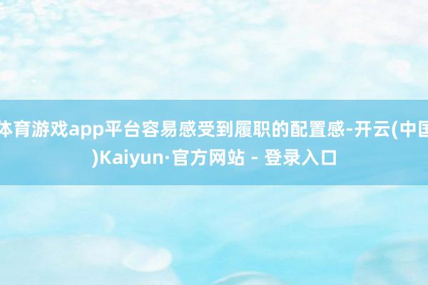 体育游戏app平台容易感受到履职的配置感-开云(中国)Kaiyun·官方网站 - 登录入口