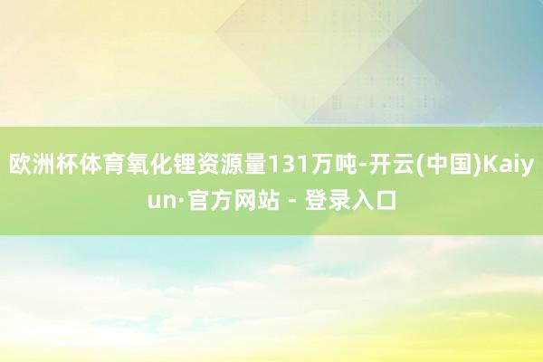 欧洲杯体育氧化锂资源量131万吨-开云(中国)Kaiyun·官方网站 - 登录入口