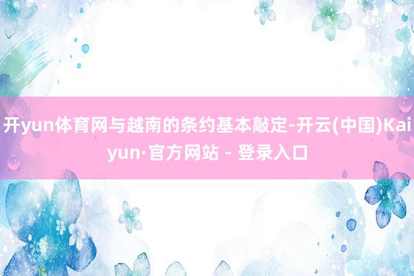 开yun体育网与越南的条约基本敲定-开云(中国)Kaiyun·官方网站 - 登录入口