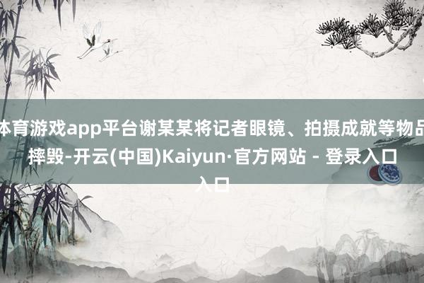 体育游戏app平台谢某某将记者眼镜、拍摄成就等物品摔毁-开云(中国)Kaiyun·官方网站 - 登录入口
