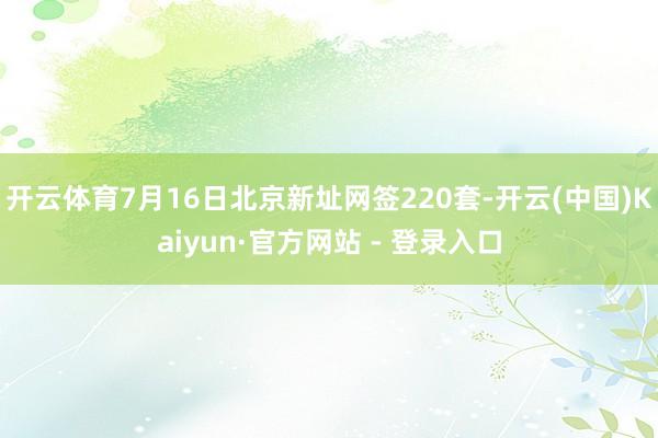 开云体育7月16日北京新址网签220套-开云(中国)Kaiyun·官方网站 - 登录入口