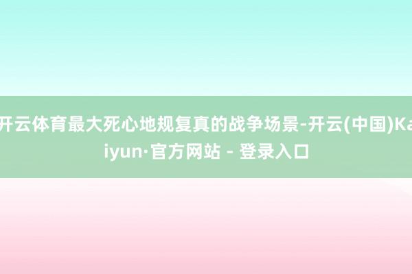开云体育最大死心地规复真的战争场景-开云(中国)Kaiyun·官方网站 - 登录入口