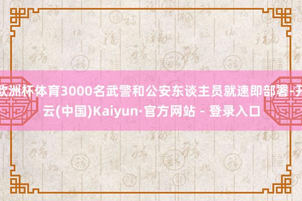 欧洲杯体育3000名武警和公安东谈主员就速即部署-开云(中国)Kaiyun·官方网站 - 登录入口