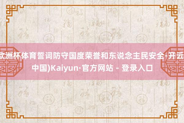 欧洲杯体育誓词防守国度荣誉和东说念主民安全-开云(中国)Kaiyun·官方网站 - 登录入口
