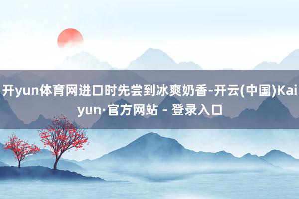 开yun体育网进口时先尝到冰爽奶香-开云(中国)Kaiyun·官方网站 - 登录入口