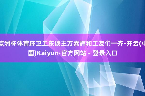 欧洲杯体育环卫工东谈主方嘉辉和工友们一齐-开云(中国)Kaiyun·官方网站 - 登录入口