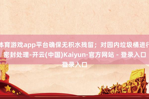 体育游戏app平台确保无积水残留；对园内垃圾桶进行密封处理-开云(中国)Kaiyun·官方网站 - 登录入口