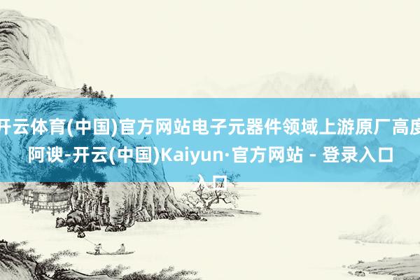 开云体育(中国)官方网站电子元器件领域上游原厂高度阿谀-开云(中国)Kaiyun·官方网站 - 登录入口