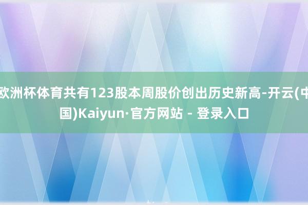 欧洲杯体育共有123股本周股价创出历史新高-开云(中国)Kaiyun·官方网站 - 登录入口