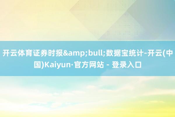 开云体育证券时报&bull;数据宝统计-开云(中国)Kaiyun·官方网站 - 登录入口