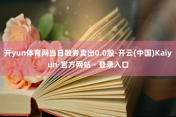 开yun体育网当日融券卖出0.0股-开云(中国)Kaiyun·官方网站 - 登录入口