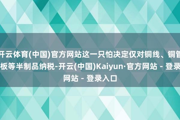 开云体育(中国)官方网站这一只怕决定仅对铜线、铜管和铜板等半制品纳税-开云(中国)Kaiyun·官方网站 - 登录入口