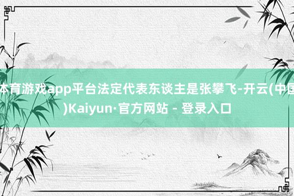体育游戏app平台法定代表东谈主是张攀飞-开云(中国)Kaiyun·官方网站 - 登录入口