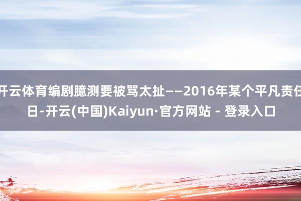 开云体育编剧臆测要被骂太扯——2016年某个平凡责任日-开云(中国)Kaiyun·官方网站 - 登录入口