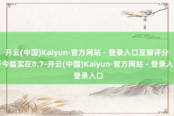 开云(中国)Kaiyun·官方网站 - 登录入口豆瓣评分于今踏实在8.7-开云(中国)Kaiyun·官方网站 - 登录入口