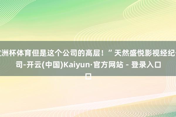 欧洲杯体育但是这个公司的高层！”天然盛悦影视经纪公司-开云(中国)Kaiyun·官方网站 - 登录入口