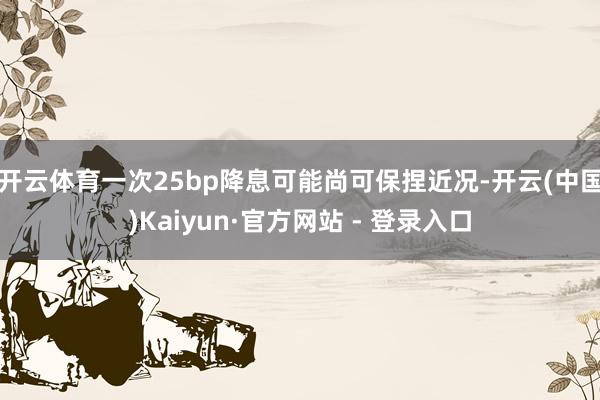 开云体育一次25bp降息可能尚可保捏近况-开云(中国)Kaiyun·官方网站 - 登录入口