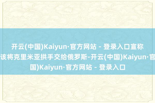 开云(中国)Kaiyun·官方网站 - 登录入口宣称乌克兰当初就不应该将克里米亚拱手交给俄罗斯-开云(中国)Kaiyun·官方网站 - 登录入口