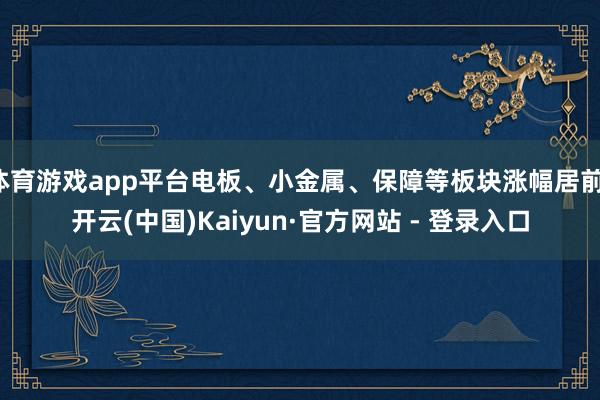 体育游戏app平台电板、小金属、保障等板块涨幅居前-开云(中国)Kaiyun·官方网站 - 登录入口