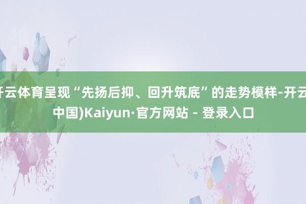 开云体育呈现“先扬后抑、回升筑底”的走势模样-开云(中国)Kaiyun·官方网站 - 登录入口