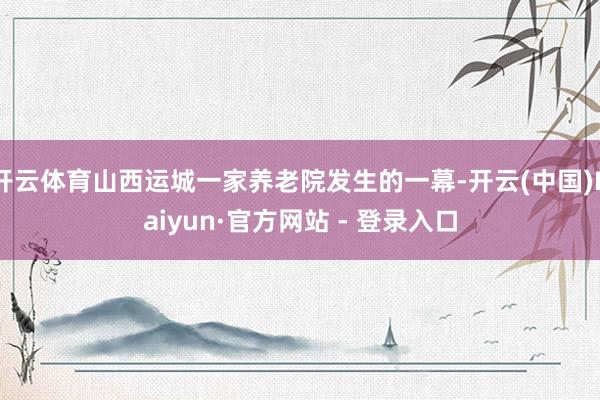 开云体育山西运城一家养老院发生的一幕-开云(中国)Kaiyun·官方网站 - 登录入口