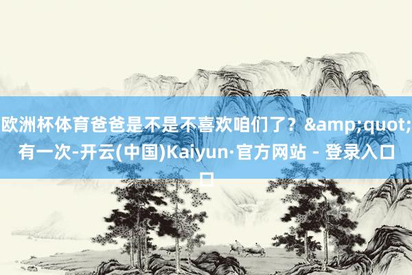 欧洲杯体育爸爸是不是不喜欢咱们了？&quot;有一次-开云(中国)Kaiyun·官方网站 - 登录入口