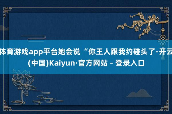 体育游戏app平台她会说 “你王人跟我约碰头了-开云(中国)Kaiyun·官方网站 - 登录入口