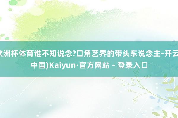 欧洲杯体育谁不知说念?口角艺界的带头东说念主-开云(中国)Kaiyun·官方网站 - 登录入口