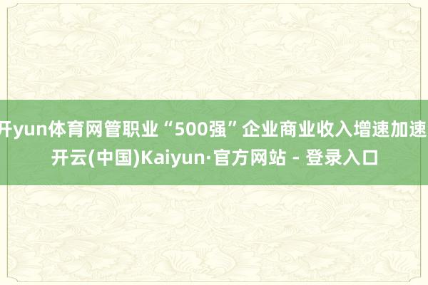 开yun体育网管职业“500强”企业商业收入增速加速-开云(中国)Kaiyun·官方网站 - 登录入口