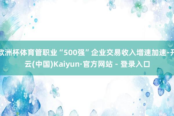 欧洲杯体育管职业“500强”企业交易收入增速加速-开云(中国)Kaiyun·官方网站 - 登录入口