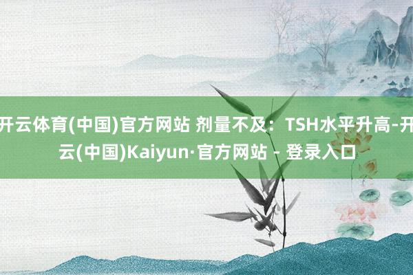 开云体育(中国)官方网站 剂量不及：TSH水平升高-开云(中国)Kaiyun·官方网站 - 登录入口