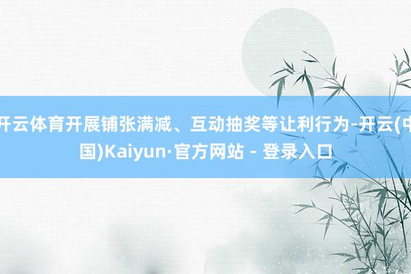 开云体育开展铺张满减、互动抽奖等让利行为-开云(中国)Kaiyun·官方网站 - 登录入口