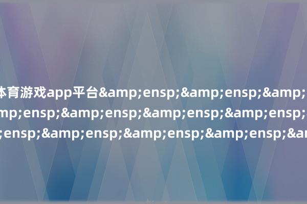 体育游戏app平台&ensp;&ensp;&ensp;&ensp;&ensp;&ensp;&ensp;&ensp;&ensp;&ensp;&ensp;&ensp;&ensp;&ensp;&ensp;&ensp;&ensp;&ensp;&ensp;&ensp;&ensp;&ensp;&ensp;&ensp;&ensp;&ensp;&ensp;&ensp;&ensp;&ensp;&ensp;&ensp