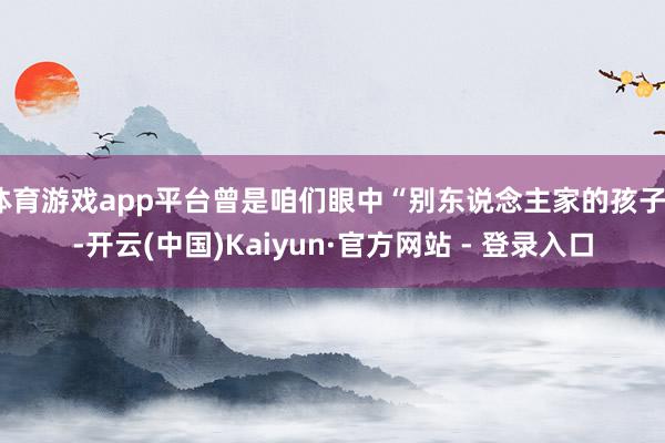 体育游戏app平台曾是咱们眼中“别东说念主家的孩子”-开云(中国)Kaiyun·官方网站 - 登录入口