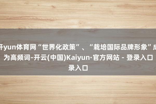 开yun体育网“世界化政策”、“栽培国际品牌形象”成为高频词-开云(中国)Kaiyun·官方网站 - 登录入口