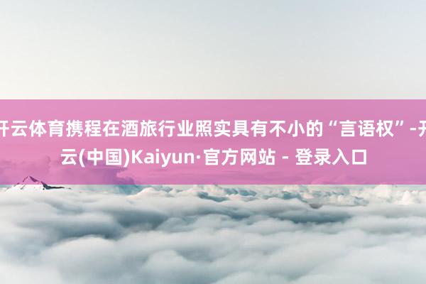 开云体育携程在酒旅行业照实具有不小的“言语权”-开云(中国)Kaiyun·官方网站 - 登录入口