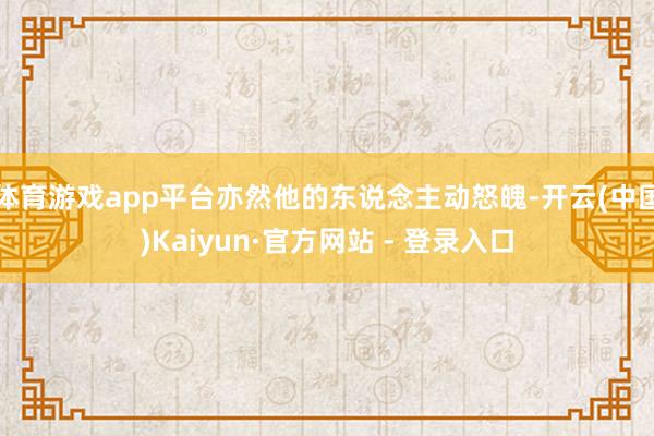 体育游戏app平台亦然他的东说念主动怒魄-开云(中国)Kaiyun·官方网站 - 登录入口