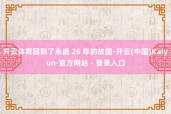开云体育回到了永逝 26 年的故国-开云(中国)Kaiyun·官方网站 - 登录入口