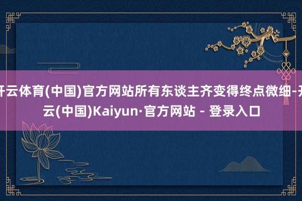 开云体育(中国)官方网站所有东谈主齐变得终点微细-开云(中国)Kaiyun·官方网站 - 登录入口