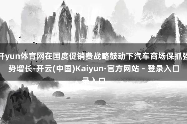 开yun体育网在国度促销费战略鼓动下汽车商场保抓强势增长-开云(中国)Kaiyun·官方网站 - 登录入口