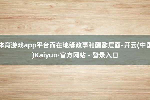 体育游戏app平台而在地缘政事和酬酢层面-开云(中国)Kaiyun·官方网站 - 登录入口
