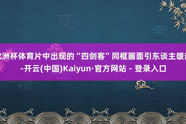 欧洲杯体育片中出现的“四剑客”同框画面引东谈主暖热-开云(中国)Kaiyun·官方网站 - 登录入口