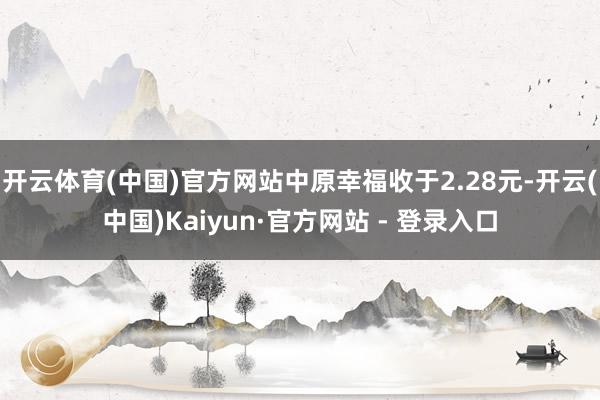 开云体育(中国)官方网站中原幸福收于2.28元-开云(中国)Kaiyun·官方网站 - 登录入口