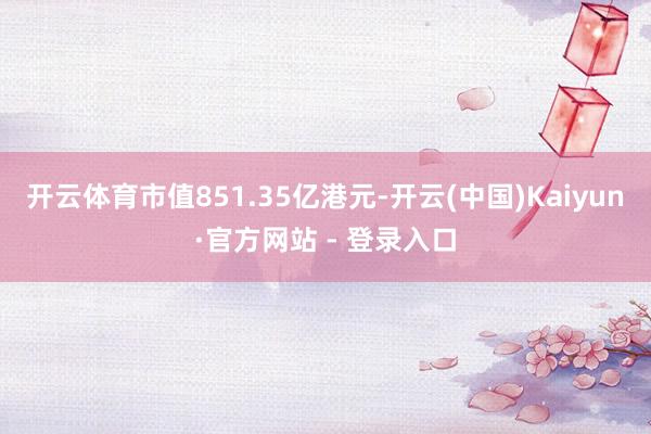 开云体育市值851.35亿港元-开云(中国)Kaiyun·官方网站 - 登录入口