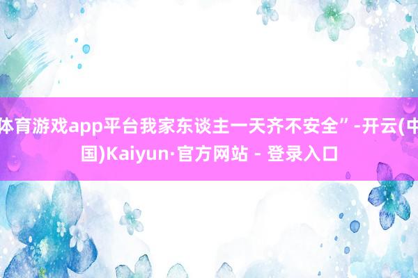 体育游戏app平台我家东谈主一天齐不安全”-开云(中国)Kaiyun·官方网站 - 登录入口