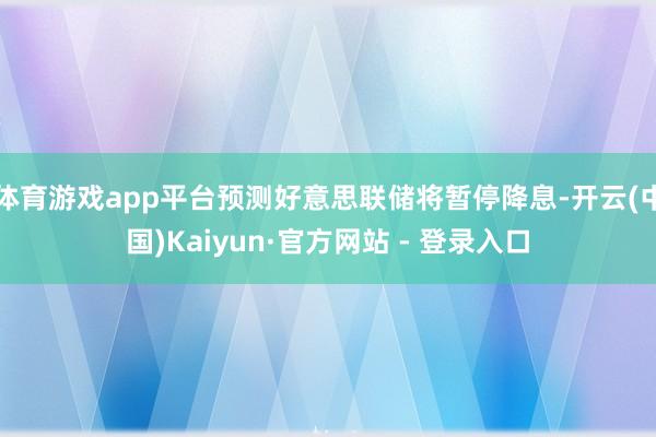 体育游戏app平台预测好意思联储将暂停降息-开云(中国)Kaiyun·官方网站 - 登录入口