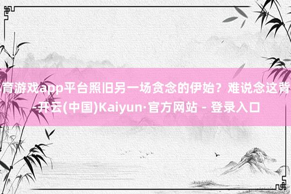 体育游戏app平台照旧另一场贪念的伊始？难说念这背后-开云(中国)Kaiyun·官方网站 - 登录入口