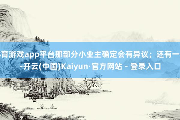 体育游戏app平台那部分小业主确定会有异议；还有一种-开云(中国)Kaiyun·官方网站 - 登录入口